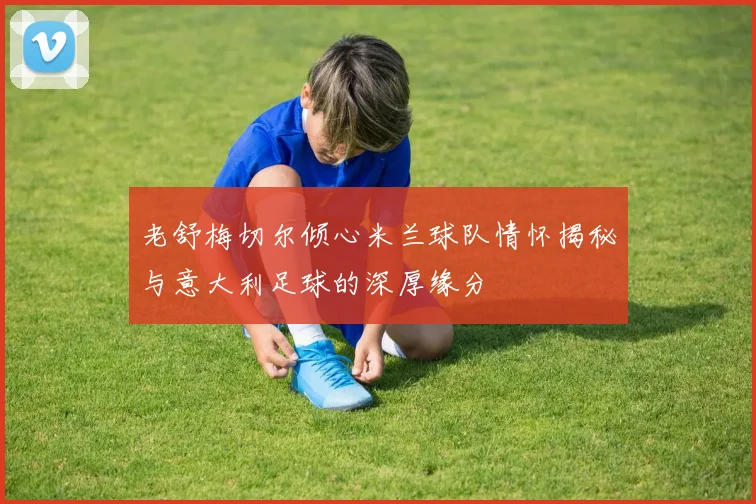 老舒梅切尔倾心米兰球队情怀揭秘与意大利足球的深厚缘分