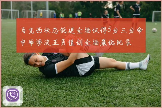 马克西状态低迷全场仅得5分三分命中率惨淡正负值创全场最低纪录