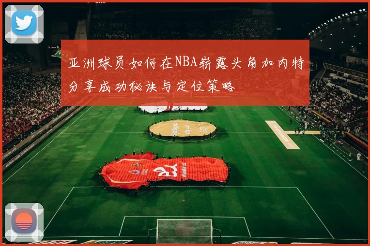 亚洲球员如何在NBA崭露头角加内特分享成功秘诀与定位策略