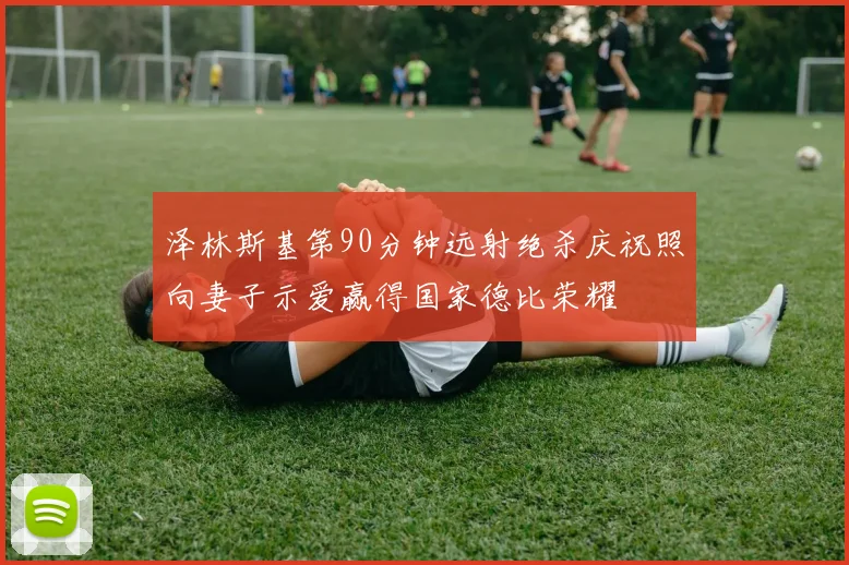 泽林斯基第90分钟远射绝杀庆祝照向妻子示爱赢得国家德比荣耀