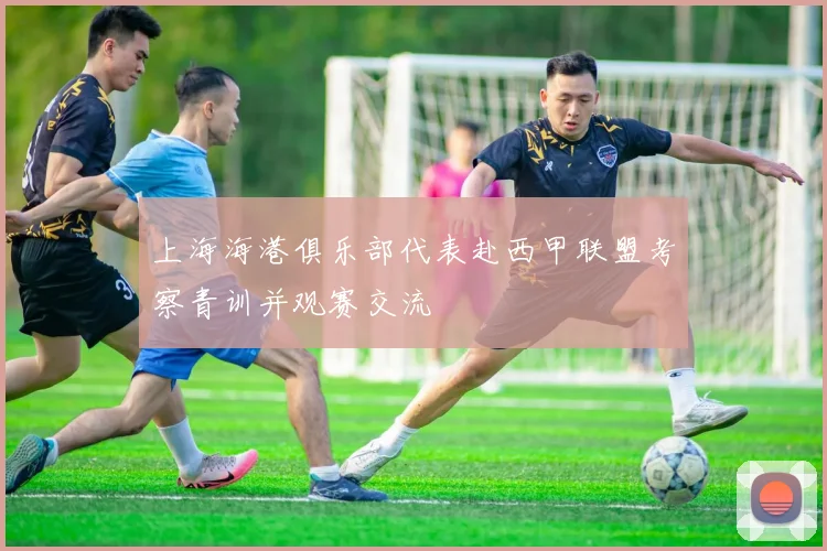 上海海港俱乐部代表赴西甲联盟考察青训并观赛交流