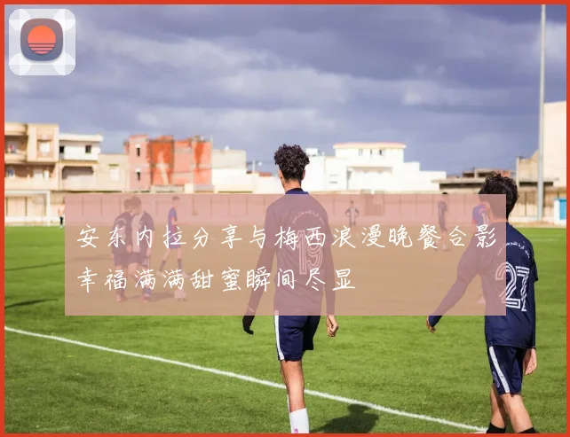 安东内拉分享与梅西浪漫晚餐合影幸福满满甜蜜瞬间尽显