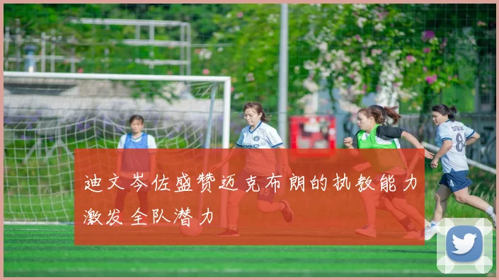 迪文岑佐盛赞迈克布朗的执教能力激发全队潜力