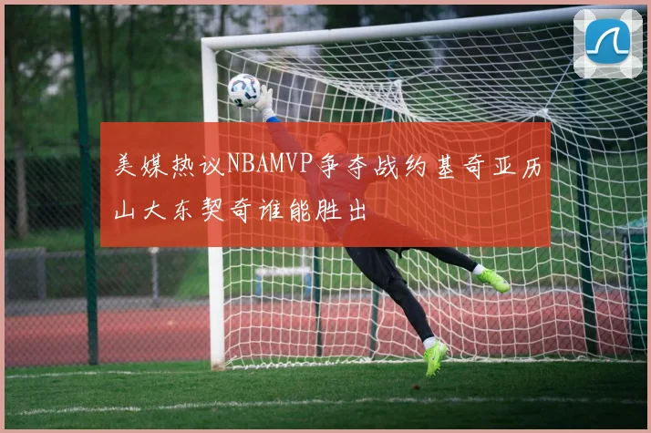 美媒热议NBAMVP争夺战约基奇亚历山大东契奇谁能胜出
