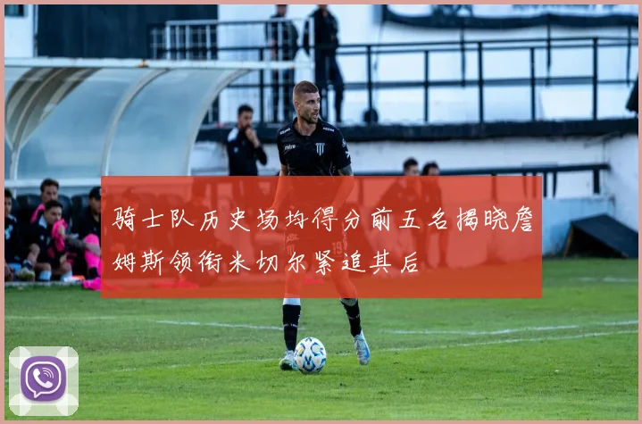 骑士队历史场均得分前五名揭晓詹姆斯领衔米切尔紧追其后