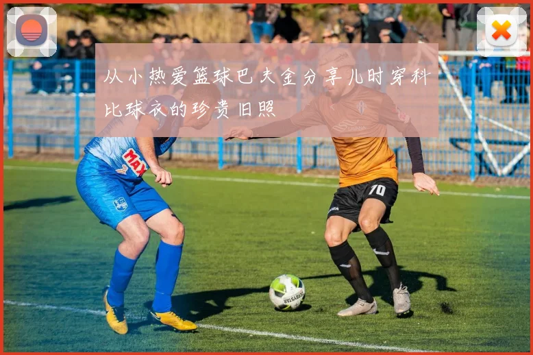 从小热爱篮球巴夫金分享儿时穿科比球衣的珍贵旧照
