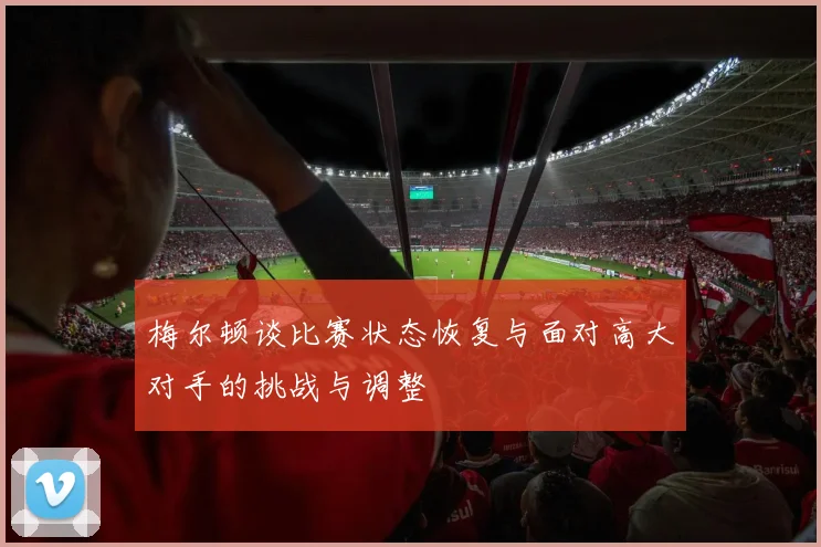 梅尔顿谈比赛状态恢复与面对高大对手的挑战与调整