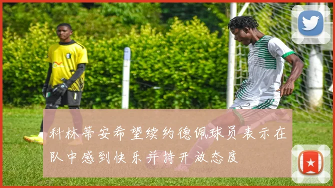 科林蒂安希望续约德佩球员表示在队中感到快乐并持开放态度