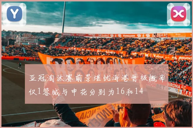 亚冠淘汰赛前景堪忧海港晋级概率仅1蓉城与申花分别为16和14