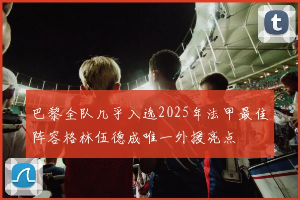 巴黎全队几乎入选2025年法甲最佳阵容格林伍德成唯一外援亮点