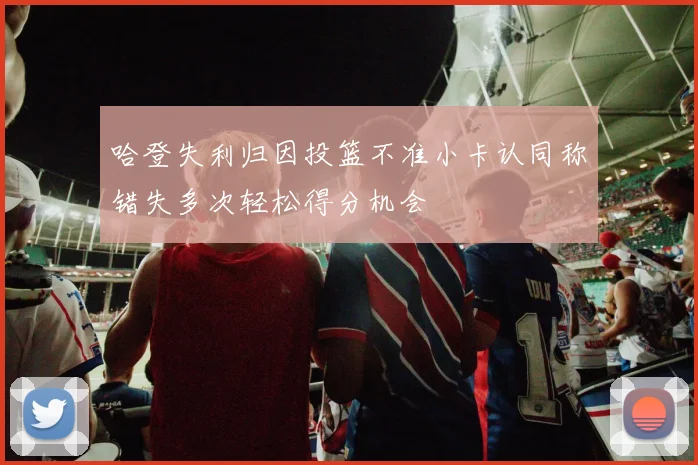哈登失利归因投篮不准小卡认同称错失多次轻松得分机会