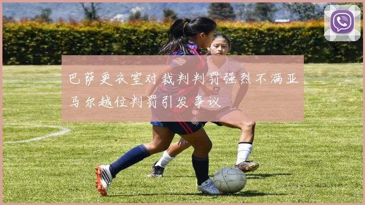 巴萨更衣室对裁判判罚强烈不满亚马尔越位判罚引发争议
