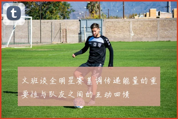 文班谈全明星赛基调传递能量的重要性与队友之间的互动回馈