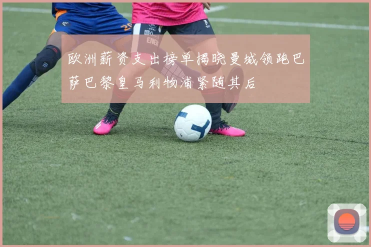 欧洲薪资支出榜单揭晓曼城领跑巴萨巴黎皇马利物浦紧随其后