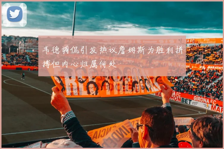韦德调侃引发热议詹姆斯为胜利拼搏但内心归属何处