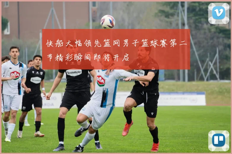 快船大幅领先篮网男子篮球赛第二节精彩瞬间即将开启