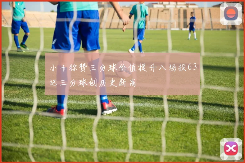 小卡称赞三分球价值提升八场投63记三分球创历史新高