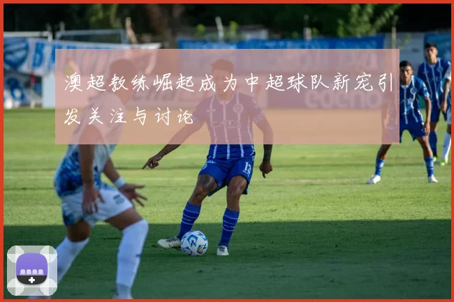 澳超教练崛起成为中超球队新宠引发关注与讨论
