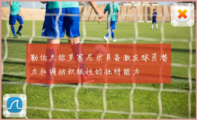 勒伯夫称罗塞尼尔具备激发球员潜力和调动积极性的独特能力