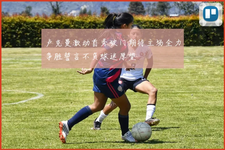 卢克曼激动首秀破门期待主场全力争胜誓言不负球迷厚望
